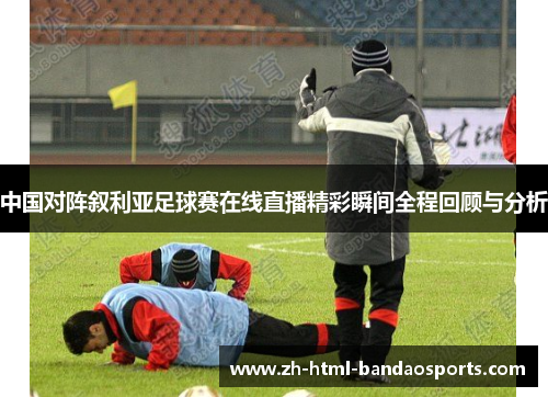 中国对阵叙利亚足球赛在线直播精彩瞬间全程回顾与分析