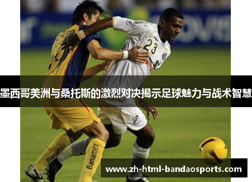 墨西哥美洲与桑托斯的激烈对决揭示足球魅力与战术智慧